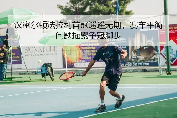 汉密尔顿法拉利首冠遥遥无期，赛车平衡问题拖累争冠脚步